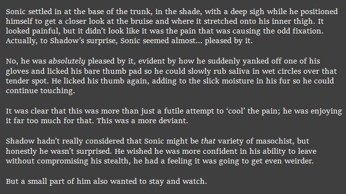 Sonic settled in at the base of the trunk, in the shade, with a deep sigh while he positioned himself to get a closer look at the bruise and where it stretched onto his inner thigh. It looked painful, but it didn’t look like it was the pain that was causing the odd fixation. Actually, to Shadow’s surprise, Sonic seemed almost… pleased by it.

No, he was absolutely pleased by it, evident by how he suddenly yanked off one of his gloves and licked his bare thumb pad so he could slowly rub saliva in wet circles over that tender spot. He licked his thumb again, adding to the slick moisture in his fur so he could continue touching.

It was clear that this was more than just a futile attempt to ‘cool’ the pain; he was enjoying it far too much for that. This was a more deviant.

Shadow hadn’t really considered that Sonic might be that variety of masochist, but honestly he wasn’t surprised. He wished he was more confident in his ability to leave without compromising his stealth, he had a feeling it was going to get even weirder.

But a small part of him also wanted to stay and watch.