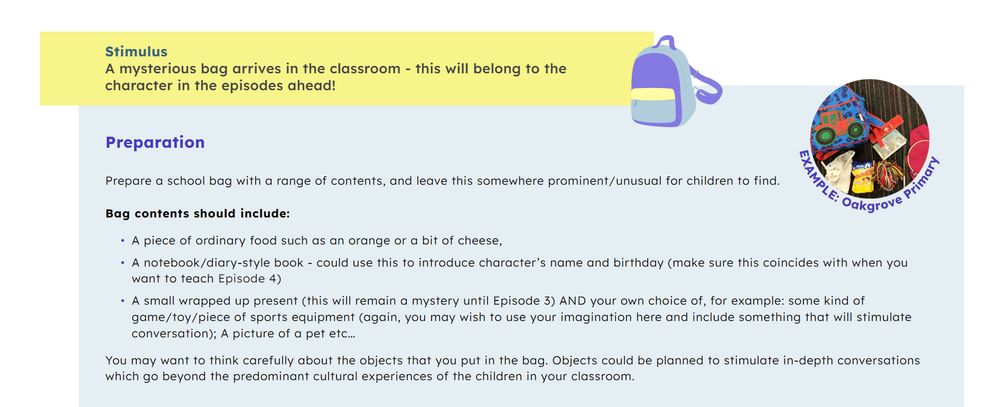 Stimulus: a mysterious bag arrives in the classroom - this will belong to the character in the episodes ahead!

Preparation 
Prepare a school bag with a range of contents, and leave this somewhere prominent/unusual for children to find. 

Bag contents should include:

A piece of ordinary food such as an orange or a bit of cheese,

A notebook/diary-style book - could use this to introduce character’s name and birthday (make sure this coincides with when you want to teach Episode 4)

A small wrapped up present (this will remain a mystery until Episode 3) AND your own choice of, for example: some kind of game/toy/piece of sports equipment (again, you may wish to use your imagination here and include something that will stimulate conversation); A picture of a pet etc…

You may want to think carefully about the objects that you put in the bag. Objects could be planned to stimulate in-depth conversations which go beyond the predominant cultural experiences of the children in your classroom.