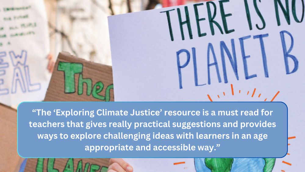 "the 'Exploring Climate Justice' resource is a must read for teachers that gives really practical suggestions and provides ways to explore challenging ideas with learners in an age appropriate and accessible way."