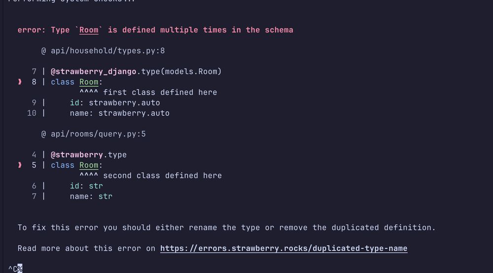 This image shows a code error message from what appears to be a Strawberry Django application. The error occurs because there are two classes named Room defined in different files:
	1.	First definition in api/household/types.py (line 8):

class Room:
    id: strawberry.auto
    name: strawberry.auto
	2.	Second definition in api/rooms/query.py (line 5):

class Room:
    id: str
    name: str
The error message indicates that the type Room is defined multiple times in the schema, which is not allowed. The system suggests two possible solutions:
	1.	Rename one of the type definitions
	2.	Remove the duplicated definition
There's also a link provided for more information about this error at: https://errors.strawberry.rocks/duplicated-type-name
This appears to be a schema validation error in a GraphQL API built with Strawberry, which is a GraphQL library for Python.
