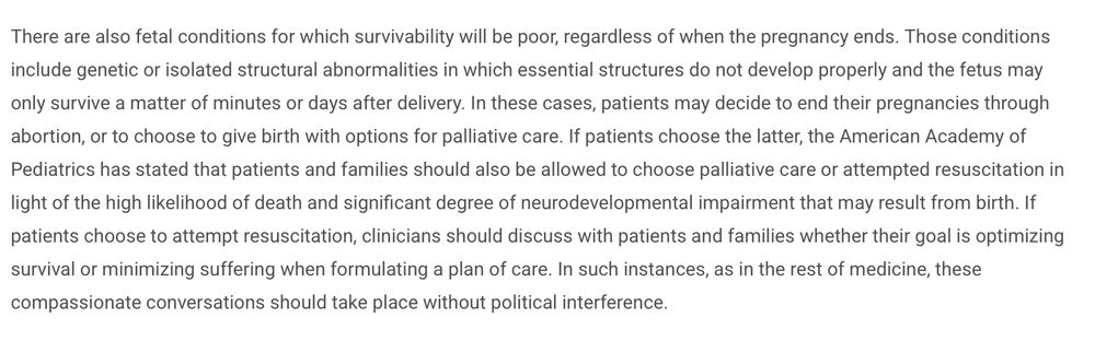 There are also fetal conditions for which survivability will be poor, regardless of when the pregnancy ends. Those conditions include genetic or isolated structural abnormalities in which essential structures do not develop properly and the fetus may only survive a matter of minutes or days after delivery. In these cases, patients may decide to end their pregnancies through abortion, or to choose to give birth with options for palliative care. If patients choose the latter, the American Academy of Pediatrics has stated that patients and families should also be allowed to choose palliative care or attempted resuscitation in light of the high likelihood of death and significant degree of neurodevelopmental impairment that may result from birth. If patients choose to attempt resuscitation, clinicians should discuss with patients and families whether their goal is optimizing survival or minimizing suffering when formulating a plan of care. In such instances, as in the rest of medicine, these compassionate conversations should take place without political interference. 