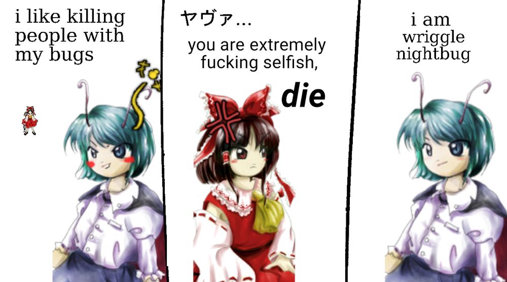 wriggle nightbug: I like killing people with my bugs
hakurei reimu: "ヤヴァ… you are extremely fucking selfish, Die."
wriggle nightbug: "i am wriggle nightbug"

