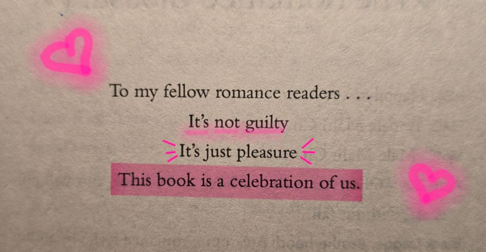 The dedication page from The Romance Rivalry by Susan Lee. It says 

"To my fellow romance readers...
It's not guilty 
It's just pleasure 
This book is a celebration of us."

And the last sentence is highlighted in pink. The sentence above it is accented with bright pink lines. The line above that is underlined in bright pink and there are two neon hand drawn hearts bracketing the dedication 