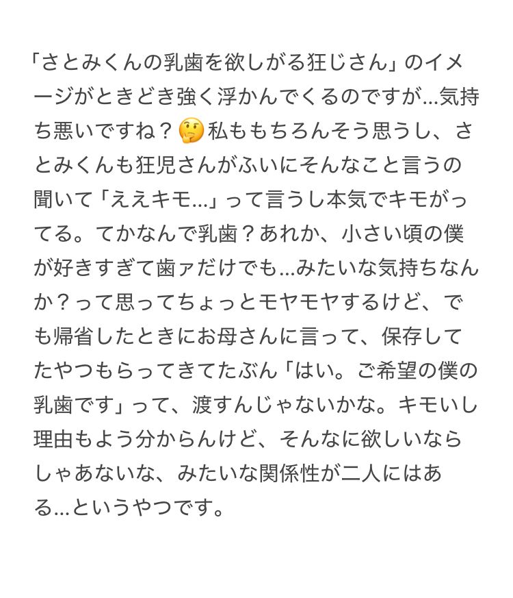 「さとみくんの乳歯を欲しがる狂じさん」のイメージがときどき強く浮かんでくるのですが…気持ち悪いですね？🤔私ももちろんそう思うし、さとみくんも狂児さんがふいにそんなこと言うの聞いて「ええキモ…」って言うし本気でキモがってる。てかなんで乳歯？あれか、小さい頃の僕が好きすぎて歯ァだけでも…みたいな気持ちなんか？って思ってちょっとモヤモヤするけど、でも帰省したときにお母さんに言って、保存してたやつもらってきてたぶん「はい。ご希望の僕の乳歯です」って、渡すんじゃないかな。キモいし理由もよう分からんけど、そんなに欲しいならしゃあないな。みたいな関係性が二人にはある…というやつです