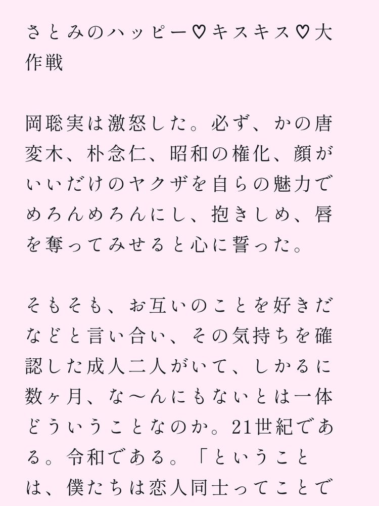 さとみのハッピー♡キスキス♡大作戦　

岡聡実は激怒した。必ず、かの唐変木、朴念仁、昭和の権化、顔がいいだけのヤクザを自らの魅力でめろんめろんにし、抱きしめ、唇を奪ってみせると心に誓った。

そもそも、お互いのことを好きだなどと言い合い、その気持ちを確認した成人二人がいて、しかるに数ヶ月、な〜んにもないとはどういうことなのか。21世紀である。令和である。「ということは、僕たちは恋人同士ってことで