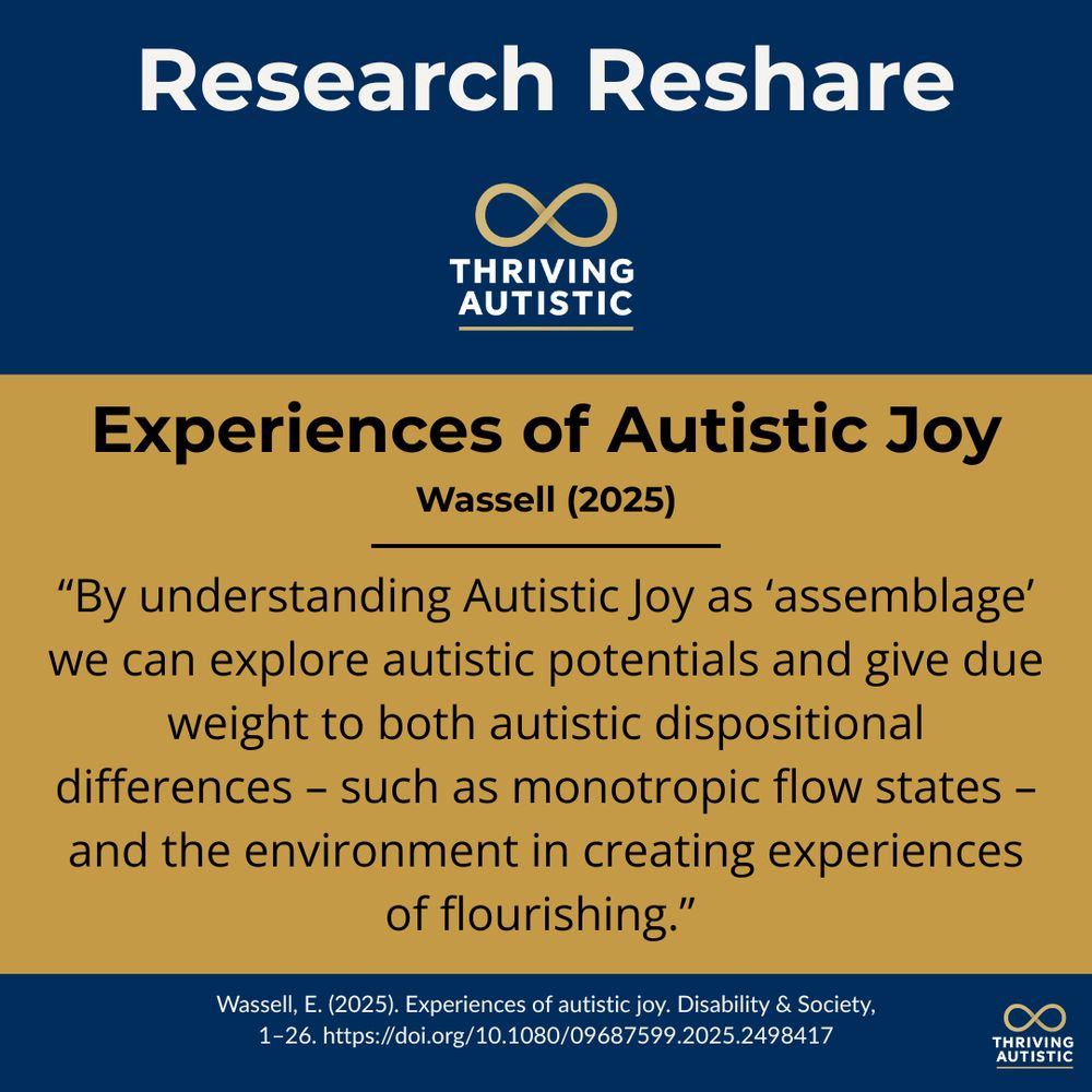 Dark blue and gold background
with Thriving Autistic logo. Text
reads: Research Reshare
THRIVING AUTISTIC Experiences
of Autistic Joy Wassell (2025) "By
understanding Autistic Joy as 'as-
semblage' we can explore autistic
potentials and give due weight to
both autistic dispositional differ-
ences - such as monotropic flow
states - and the environment in
creating experiences of
flourishing."