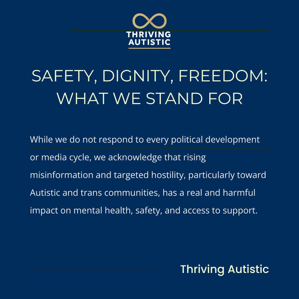 SAFETY, DIGNITY, FREEDOM:
WHAT WE STAND FOR

While we do not respond to every political development
or media cycle, we acknowledge that rising
misinformation and targeted hostility, particularly toward
Autistic and trans communities, has a real and harmful
impact on mental health, safety, and access to support.

Thriving Autistic
