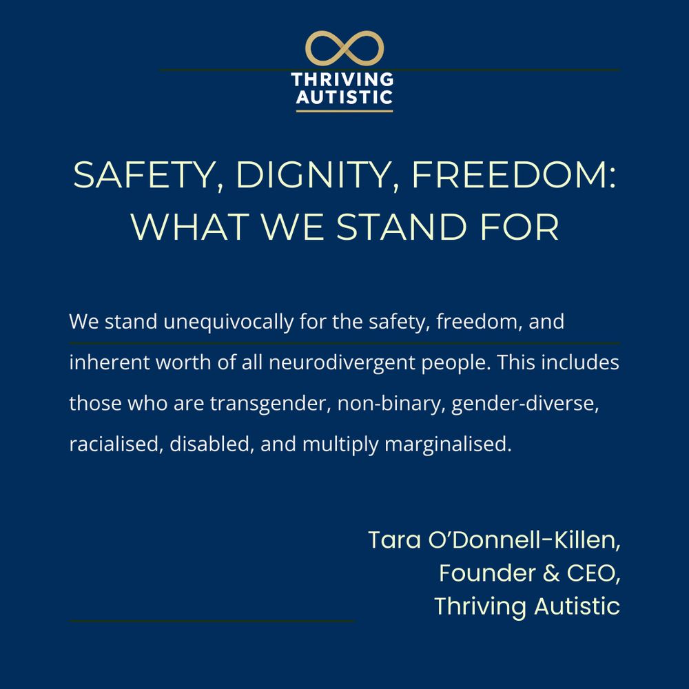 SAFETY, DIGNITY, FREEDOM:
WHAT WE STAND FOR

We stand unequivocally for the safety, freedom, and
inherent worth of all neurodivergent people. This includes
those who are transgender, non-binary, gender-diverse,
racialised, disabled, and multiply marginalised.

Tara O'Donnell-Killen,
Founder & CEO,
Thriving Autistic