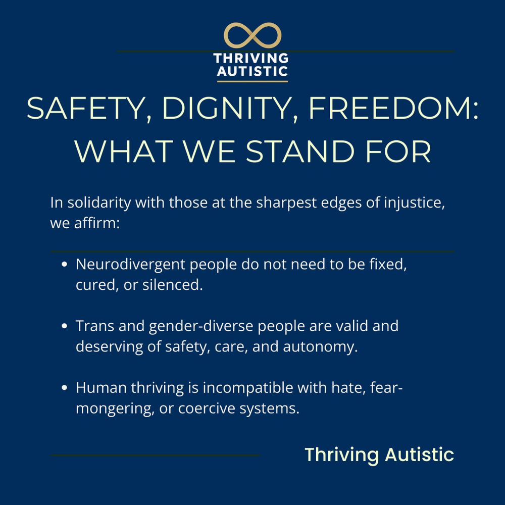 SAFETY, DIGNITY, FREEDOM:

WHAT WE STAND FOR

In solidarity with those at the sharpest edges of injustice,
we affirm:

• Neurodivergent people do not need to be fixed,
cured, or silenced.

• Trans and gender-diverse people are valid and
deserving of safety, care, and autonomy.

• Human thriving is incompatible with hate, fear-
mongering, or coercive systems.

Thriving Autistic