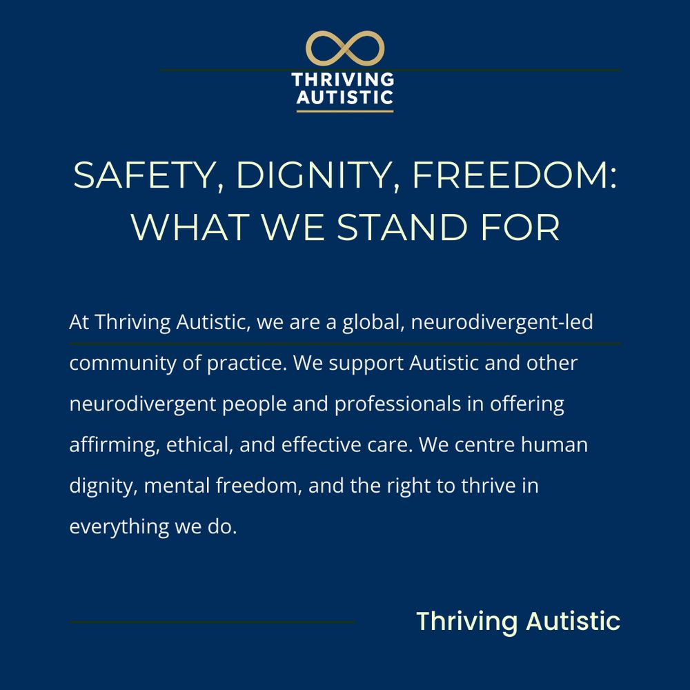 SAFETY, DIGNITY, FREEDOM:
WHAT WE STAND FOR

At Thriving Autistic, we are a global, neurodivergent-led
community of practice. We support Autistic and other
neurodivergent people and professionals in offering
affirming, ethical, and effective care. We centre human
dignity, mental freedom, and the right to thrive in
everything we do.

Thriving Autistic