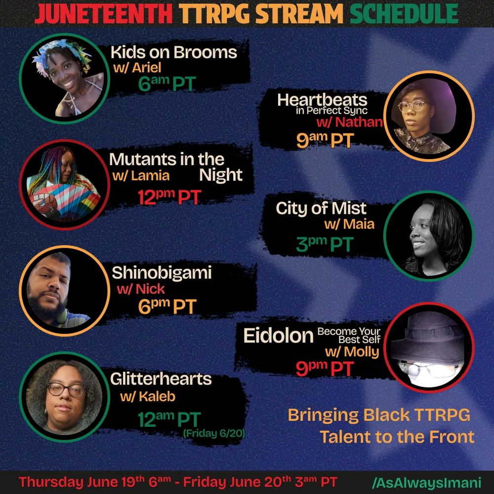 The title in red yellow and green notes Juneteenth TTRPG Stream Event. 
It lists the games with pictures of the game masters
Kids on Brooms with Ariel at 6am Pacific US  
Heartbeats in Perfect Sync with Nathan at 9am Pacific US
Mutants in the Night with Lamia at 12pm Pacific US
City of Mist with Maia at 3pm Pacific US
Shinobigami with Nick at 6pm Pacific US
Eidolon Become your Best Self with Molly at 9pm Pacific US
Glitterhearts with Kaleb at 12am Pacific US (Friday 6/20)

the tagline in yellow is Bringing Black TTRPG Talent to the Front 

The event will be on AsAlwaysImani twitch channel