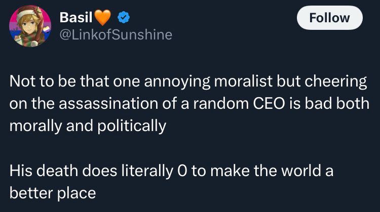 Tweet from user linkofsunshine: not to be one annoying moralist but cheering on the assassination of a random CEO is bad both morally and politically. His death does literally 0 to make the world a better place 