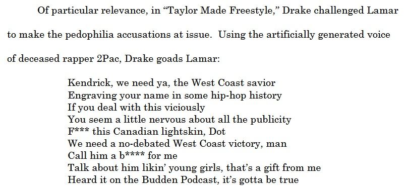 Of particular relevance, in “Taylor Made Freestyle,” Drake challenged Lamar
to make the pedophilia accusations at issue. Using the artificially generated voice
of deceased rapper 2Pac, Drake goads Lamar:
Kendrick, we need ya, the West Coast savior
Engraving your name in some hip-hop history
If you deal with this viciously
You seem a little nervous about all the publicity
F*** this Canadian lightskin, Dot
We need a no-debated West Coast victory, man
Call him a b**** for me
Talk about him likin’ young girls, that’s a gift from me
Heard it on the Budden Podcast, it’s gotta be true