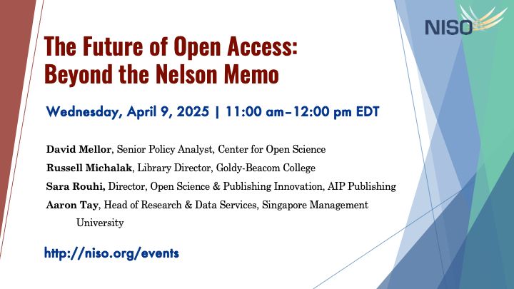 NISO logo. The Future of Open Access: Beyond the Nelson Memo. Wednesday, April 9, 2025. 11:00 am–12:00 pm EDT. Speakers: David Mellor, Senior Policy Analyst, Center for Open Science Russell Michalak, Library Director, Goldy-Beacom College Sara Rouhi, Director, Open Science & Publishing Innovation, AIP Publishing Aaron Tay, Head of Resource & Data Services, Singapore Management University. https://niso.org/events/