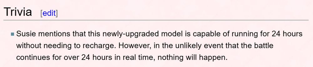 Trivia

Susie mentions that this newly-upgraded model is capable of running for 24 hours without needing to recharge. However, in the unlikely event that the battle continues for over 24 hours in real time, nothing will happen.