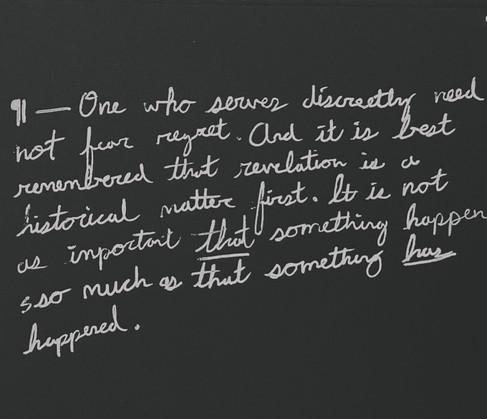 Black background, white foreground text in handwritten script reading:

One who serves discretely need not fear regret. And it is best remembered that revelation is a historical matter first. It is not as important that something happens so much as that something has happened.
