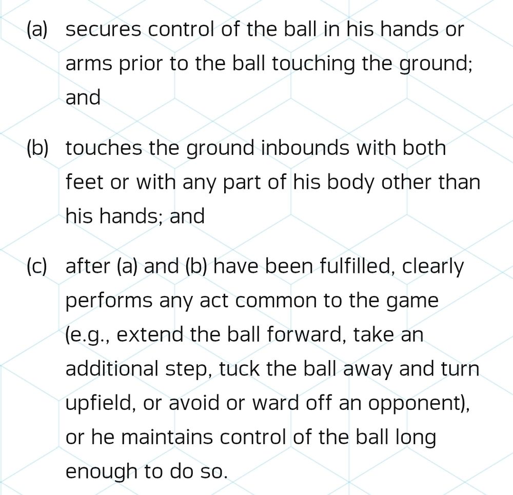 Nfl catch rule:

A. secures control of the ball in his hands or arms prior to the ball touching the ground; and
B. touches the ground inbounds with both feet or with any part of his body other than his hands; and
C. after (a) and (b) have been fulfilled, clearly performs any act common to the game (e.g., extend the ball forward, take an additional step, tuck the ball away and turn upfield, or avoid or ward off an opponent), or he maintains control of the ball long enough to do so.