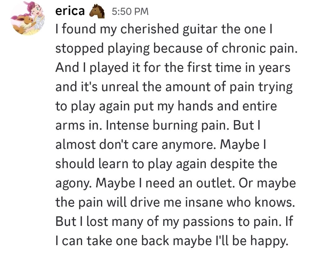 I found my cherished guitar the one I stopped playing because of chronic pain. And I played it for the first time in years and it's unreal the amount of pain trying to play again put my hands and entire arms in. Intense burning pain. But I almost don't care anymore. Maybe I should learn to play again despite the agony. Maybe I need an outlet. Or maybe the pain will drive me insane who knows. But I lost many of my passions to pain. If I can take one back maybe I'll be happy.