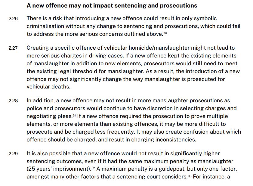 A new offence may not impact sentencing and prosecutions
2.26 There is a risk that introducing a new offence could result in only symbolic criminalisation without any change to sentencing and prosecutions, which could fail to address the more serious concerns outlined above.
2.27 Creating a specific offence of vehicular homicide/manslaughter might not lead to more serious charges in driving cases. If a new offence kept the existing elements  f manslaughter in addition to new elements, prosecutors would still need to meet the existing legal threshold for manslaughter. As a result, the introduction of a new
offence may not significantly change the way manslaughter is prosecuted for vehicular deaths.
2.28 In addition, a new offence may not result in more manslaughter prosecutions as police and prosecutors would continue to have discretion in selecting charges and negotiating pleas. If a new offence required the prosecution to prove multiple elements, or more elements than existing offences, it may be more difficult to prosecute and be charged less frequently. It may also create confusion about which
offence should be charged, and result in charging inconsistencies.
2.29 It is also possible that a new offence would not result in significantly higher sentencing outcomes, even if it had the same maximum penalty as manslaughter (25 years’ imprisonment). A maximum penalty is a guidepost, but only one factor, amongst many other factors that a sentencing court considers.