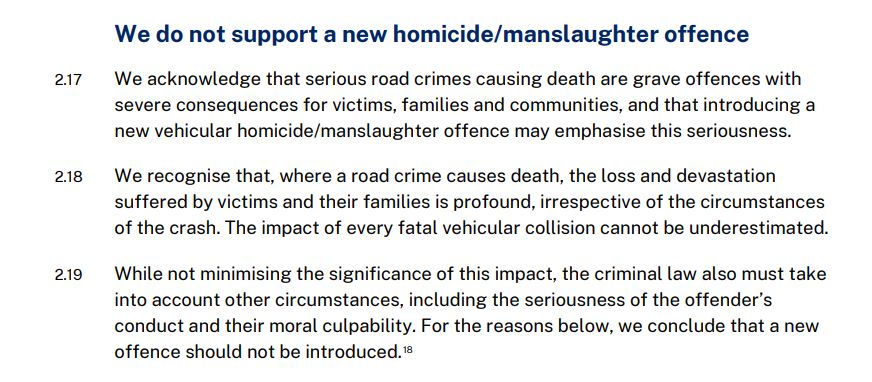 The image is a screenshot of three paragraphs of the report:
We do not support a new homicide/manslaughter offence
2.17 We acknowledge that serious road crimes causing death are grave offences with severe consequences for victims, families and communities, and that introducing a new vehicular homicide/manslaughter offence may emphasise this seriousness.
2.18 We recognise that, where a road crime causes death, the loss and devastation suffered by victims and their families is profound, irrespective of the circumstances of the crash. The impact of every fatal vehicular collision cannot be underestimated.
2.19 While not minimising the significance of this impact, the criminal law also must take into account other circumstances, including the seriousness of the offender’s conduct and their moral culpability. For the reasons below, we conclude that a new offence should not be introduced.
