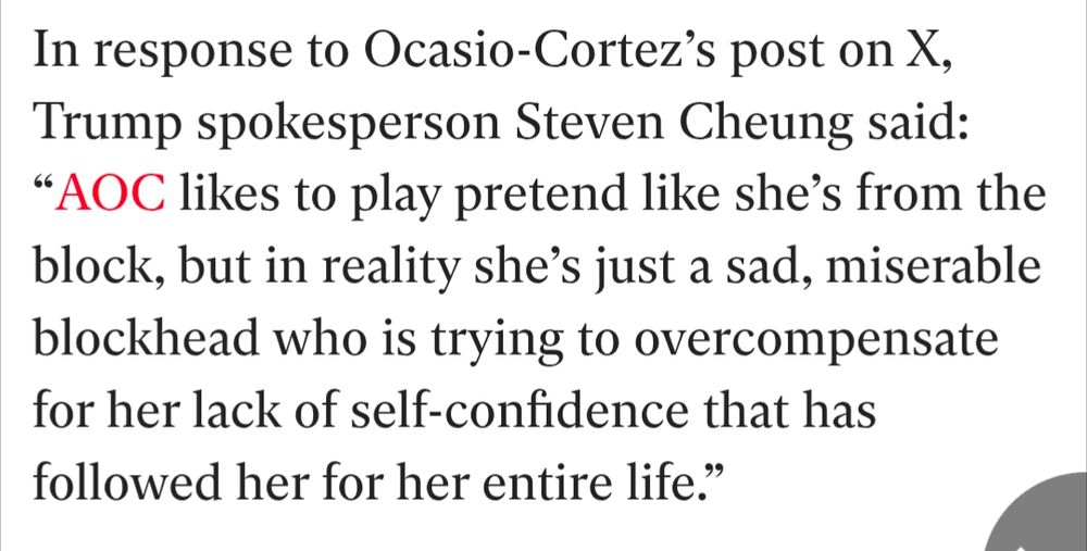 In response to Ocasio-Cortez’s post on X, Trump spokesperson Steven Cheung said: “AOC likes to play pretend like she’s from the block, but in reality she’s just a sad, miserable blockhead who is trying to overcompensate for her lack of self-confidence that has followed her for her entire life.”