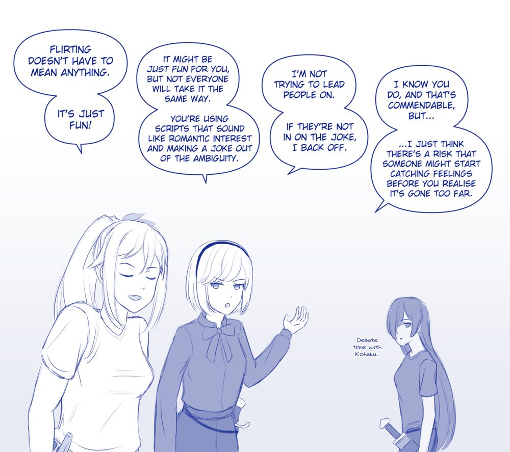OC doodle comic panel. Reine and Kohaku debating her flirting-for-fun habit; Tsukiyo overhearing in the background.
Reine: Flirting doesn't have to mean anything. It's just fun!
Kohaku: It might be "just fun" for you, but not everyone will take it the same way. You're using scripts that sound like romantic interest and making a joke out of the ambiguity.
Reine: I'm not trying to lead people on. If they're not in on the joke, I'll back off. 
Kohaku: I know you do, and that's commendable, but I just think there's a risk that someone might start catching feelings before you realise it's gone too far.

Tsukiyo, background: (Debate time with Kohaku...)