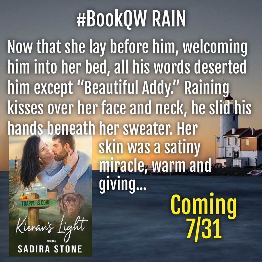 Bookcover: Kieran's Light by Sadira Stone
Text: #BookQW RAIN 
Now that she lay before him, welcoming him into her bed, all his words deserted him except “Beautiful Addy.” Raining kisses over her face and neck, he slid his hands beneath her sweater. Her skin was a satiny miracle, warm and giving... Coming 7/31