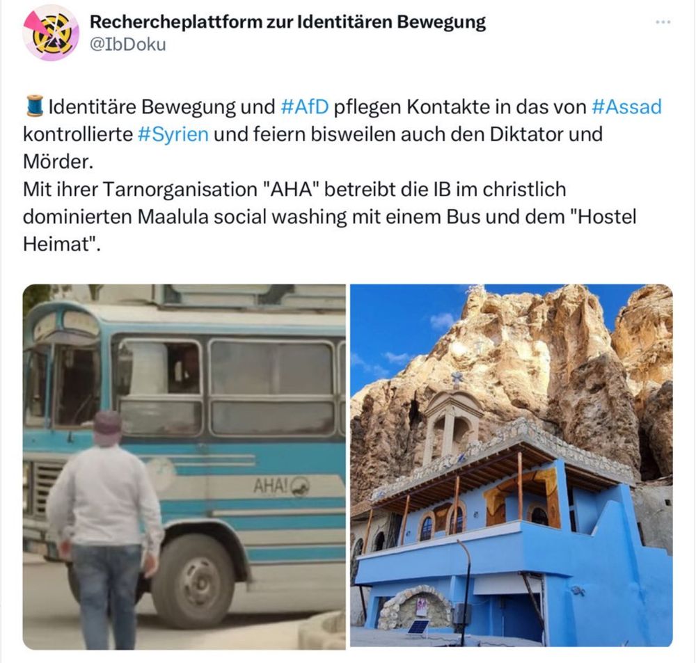 Abgebildet ist ein Sreenshot von der Rechercheplattform zur Identitären Bewgung. Der Screenshot gehört zu einem Twitter-Thread des Accounts, in dem über die Hilfsorganisation der Identitären berichtet wird. Es wird gesagt, fass die Identtäre Bewegung und die AfD Kontakte zu Syrien und zu dem Diktator und Mörder Assad pflegen. Mit ihrer Tarnorganisation AHA! betreibe die IB im chrsitlichen Maalula in Syreine social washing mit einem Bus und dem "Hostel Heimat.
Darunter seiht man zwei Fotos. Aufe dem linken Foto sieht man einen Mann mit einer Jenas und einem weißen Hemd auf einen hellblauen Bus mit weißen Streifen zugehen. Der Bus füllt das Bild fast ganz aus. Der Bus hat große geteilt Fenster. Der obere Teil der Fenster lässt sich zum öffnen nach unten schieben. Vorne hat er eine geteilte Scheibe und einen großen Kühlergrill. Der Bus sieht älter aus. Auf der Seite steht in schwarz AHA! Der Mann dreht eine umgedrehte gräuliche Basecap. Von seinem Kopf und Nacken kann man deswegen nichts sehen.
Auf dem rechten Bild seihr man ein Gebäude in strhlendem hellen blau. Unten ist ein Eingang mit einem großen offenen Tor wie ein Garagentor und einen runden Steinbogen quer zum Haus. Im ersten Stock sieht meinen Balkon mit großen Fenstern und einer Türe. Die Fenster und die Tür sind oben bogenförmig.  Der Balkon springt vor und ragt über die Fassade hinaus. Er ist mit vier schlanken Streben an den Ecken und dazwischen unterteilt. Auf denm flachen Dach des Hauses sieht man eine helle Umrandung und einen kleinen Turm. Der Turm sieht aus wie ein kleiner Kirchturm. Hinetr dem Gebäude sieht man einen steilen, zerklüfteten Hang aus beigefarbenem Gestein. Auf den oberen Teil des Hangs scheint die Sonne. Links sieht man auf der oebern Ecke des Bildes ein dreieckiges Stück Himmel. Der Himmel ist strahelnd blau. Das Gebäude soll das "Hostel Heimat" sein