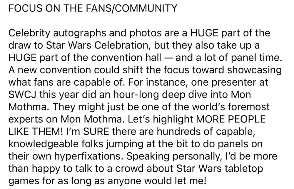 FOCUS ON THE FANS/COMMUNITY
Celebrity autographs and photos are a HUGE part of the draw to Star Wars Celebration, but they also take up a HUGE part of the convention hall — and a lot of panel time.
A new convention could shift the focus toward showcasing what fans are capable of. For instance, one presenter at SWCJ this year did an hour-long deep dive into Mon Mothma. They might just be one of the world's foremost experts on Mon Mothma. Let's highlight MORE PEOPLE LIKE THEM! I'm SURE there are hundreds of capable, knowledgeable folks jumping at the bit to do panels on their own hyperfixations. Speaking personally, I'd be more than happy to talk to a crowd about Star Wars tabletop games for as long as anyone would let me!
