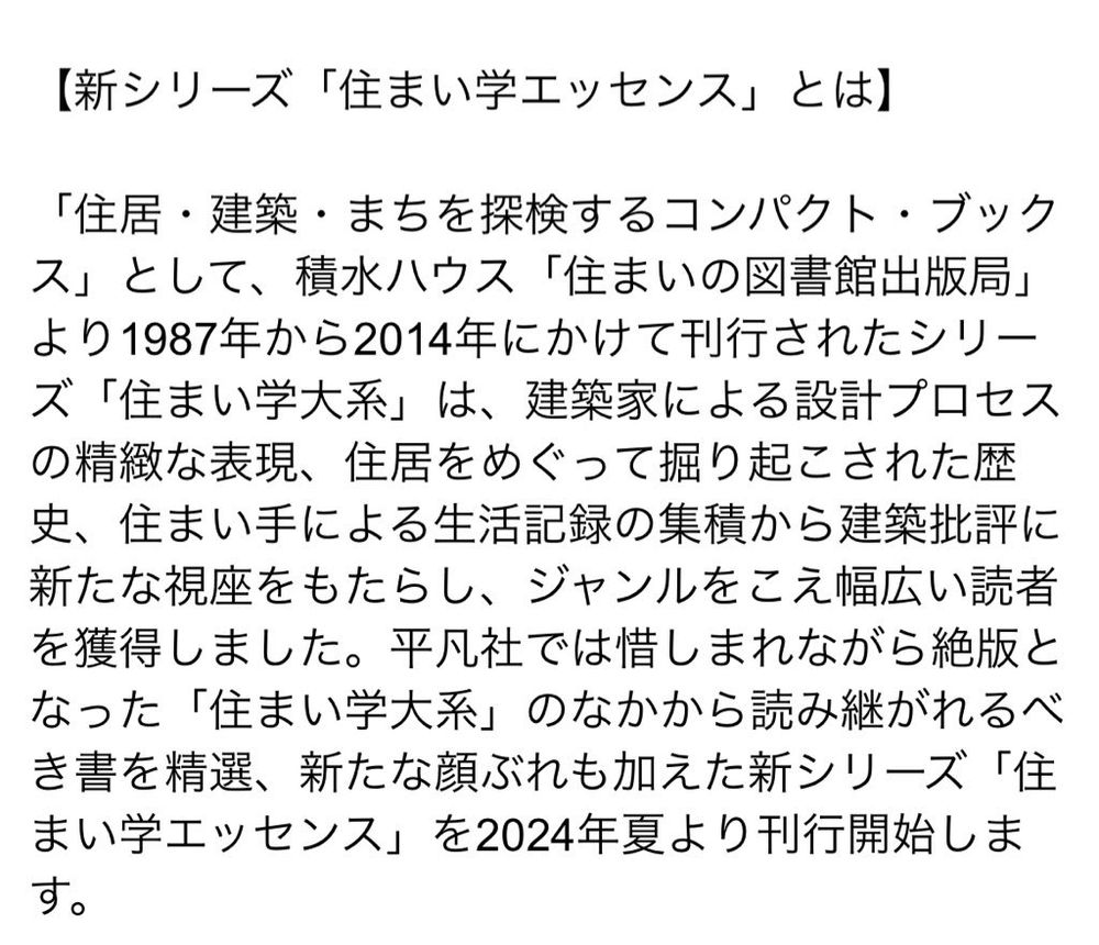 平凡社から出版される新シリーズ住まい学エッセンスについての説明
「住居・建築・まちを探検するコンパクト・ブックス」として、積水ハウス「住まいの図書館出版局」
より1987年から2014年にかけて刊行されたシリーズ「住まい学大系」は、建築家による設計プロセスの精緻な表現、住居をめぐって掘り起こされた歴史、住まい手による生活記録の集積から建築批評に新たな視座をもたらし、ジャンルをこえ幅広い読者を獲得しました。平凡社では惜しまれながら絶版となった「住まい学大系」のなかから読み継がれるべき書を精選、新たな顔ぶれも加えた新シリーズ「住まい学エッセンス」を2024年夏より刊行開始します。