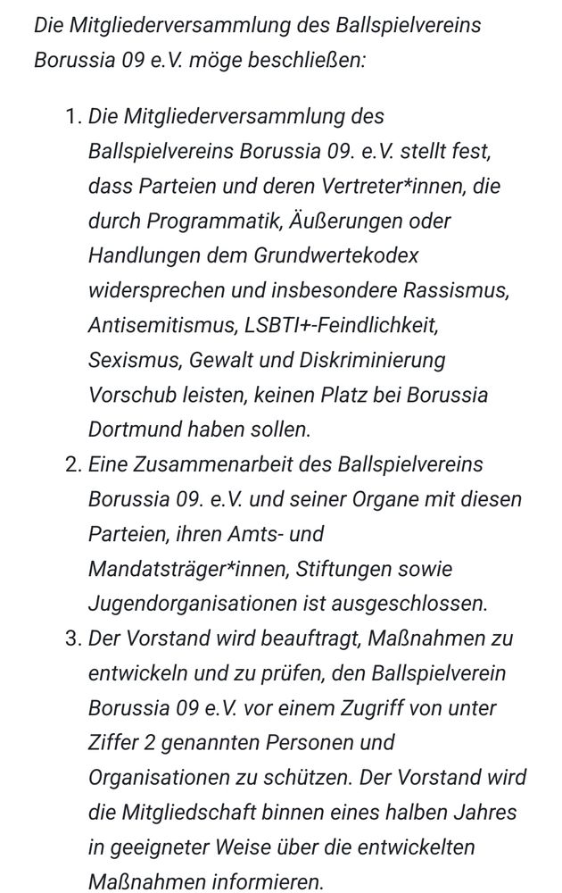 

Die Mitgliederversammlung des Ballspielvereins Borussia 09 e.V. möge beschließen:

    Die Mitgliederversammlung des Ballspielvereins Borussia 09. e.V. stellt fest, dass Parteien und deren Vertreter*innen, die durch Programmatik, Äußerungen oder Handlungen dem Grundwertekodex widersprechen und insbesondere Rassismus, Antisemitismus, LSBTI+-Feindlichkeit, Sexismus, Gewalt und Diskriminierung Vorschub leisten, keinen Platz bei Borussia Dortmund haben sollen.
    Eine Zusammenarbeit des Ballspielvereins Borussia 09. e.V. und seiner Organe mit diesen Parteien, ihren Amts- und Mandatsträger*innen, Stiftungen sowie Jugendorganisationen ist ausgeschlossen.
    Der Vorstand wird beauftragt, Maßnahmen zu entwickeln und zu prüfen, den Ballspielverein Borussia 09 e.V. vor einem Zugriff von unter Ziffer 2 genannten Personen und Organisationen zu schützen. Der Vorstand wird die Mitgliedschaft binnen eines halben Jahres in geeigneter Weise über die entwickelten Maßnahmen informieren.

