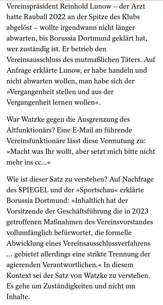 Vereinspräsident Reinhold Lunow – der Arzt hatte Rauball 2022 an der Spitze des Klubs abgelöst – wollte irgendwann nicht länger abwarten, bis Borussia Dortmund geklärt hat, wer zuständig ist. Er betrieb den Vereinsausschluss des mutmaßlichen Täters. Auf Anfrage erklärte Lunow, er habe handeln und nicht abwarten wollen, man habe sich der »Vergangenheit stellen und aus der Vergangenheit lernen wollen«.

War Watzke gegen die Ausgrenzung des Altfunktionärs? Eine E-Mail an führende Vereinsfunktionäre lässt diese Vermutung zu: »Macht was Ihr wollt, aber setzt mich bitte nicht mehr ins cc...«

Wie ist dieser Satz zu verstehen? Auf Nachfrage des SPIEGEL und der »Sportschau« erklärte Borussia Dortmund: »Inhaltlich hat der Vorsitzende der Geschäftsführung die in 2023 getroffenen Maßnahmen des Vereinsvorstandes vollumfänglich befürwortet, die formelle Abwicklung eines Vereinsausschlussverfahrens … gebietet allerdings eine strikte Trennung der agierenden Verantwortlichen.« In diesem Kontext sei der Satz von Watzke zu verstehen. Es gehe um Zuständigkeiten und nicht um Inhalte.