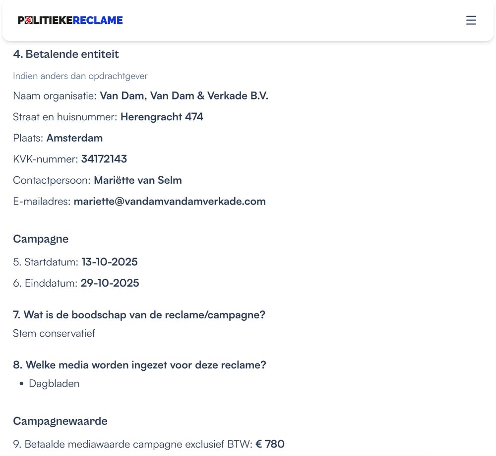4. Betalende entiteit
Naam organisatie: Van Dam, Van Dam & Verkade B.V.
Straat en huisnummer: Herengracht 474
Plaats: Amsterdam
KVK-nummer: 34172143

Campagne
5. Startdatum: 13-10-2025
6. Einddatum: 29-10-2025
7. Wat is de boodschap van de reclame/campagne?
Stem conservatief
8. Welke media worden ingezet voor deze reclame?
Dagbladen

Campagnewaarde
9. Betaalde mediawaarde campagne exclusief BTW: € 780
10. Totale waarde gehele campagne exclusief BTW (inclusief creatie en vergoedingen) : € 780