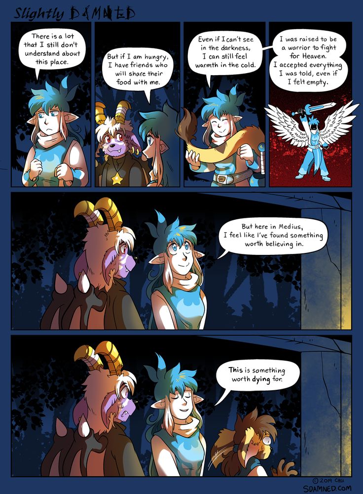 Page 943 of the webcomic Slightly Damned. Kieri: There is a lot that I still don't understand about this place.  Kieri: But if I am hungry, I have friends who will share their food with me.  Kieri: Even if I can't see in the darkness, I can still feel warmth in the cold.  Kieri: I was raised to be a warrior to fight for Heaven. I accepted everything I was told, even if I felt empty.  Kieri: But here in Medius, I feel like I've found something worth believing in.  Kieri: This is something worth dying for.