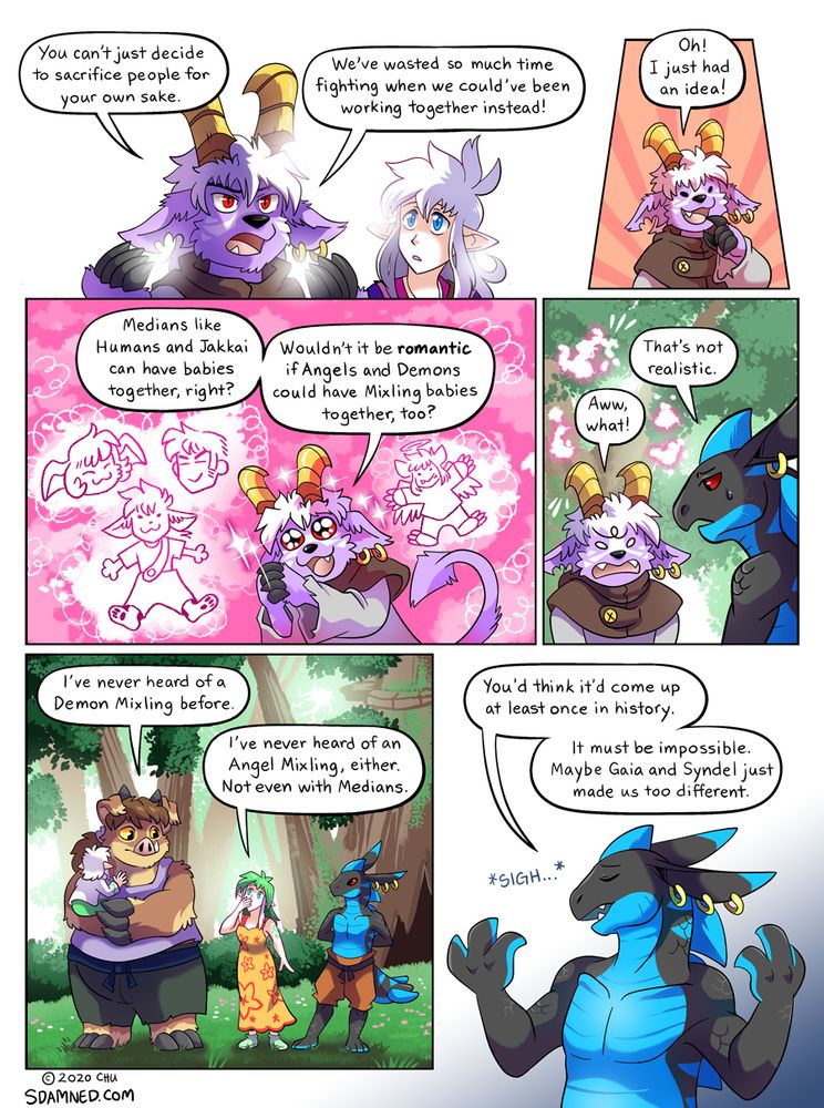 Page 968 of the webcomic Slightly Damned. Buwaro: You can't just decide to sacrifice people for your own sake. We've wasted so much time fighting when we could've been working together instead!  Buwaro: Oh! I just had an idea!  Buwaro: Medians like Humans and Jakkai can have babies together, right? Wouldn't it be romantic if Angels and Demons could have Mixling babies together, too?  Lakritz: That's not realistic. Buwaro: Aww, what!  Sahne: I've never heard of a Demon Mixling before. Kinako: I've never heard of an Angel Mixling, either. Not even with Medians.  Lakritz: You'd think it'd come up at least once in history. It must be impossible. Maybe Gaia and Syndel just made us too different.