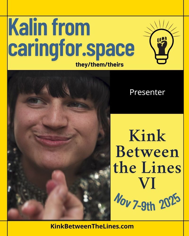 A graphic to announce a presenter, the background is two different shades of yellow with the KBtL logo in the top right corner. There is a picture of Kalin smiling with their eyes looking to their right. The text reads "Kalin from caringfor.space. They/them/theirs. Presenter. Kink Between the Lines 6, Nov 7-9th 2025." At the very bottom, there is a link to our website: KinkBetweenTheLines.com