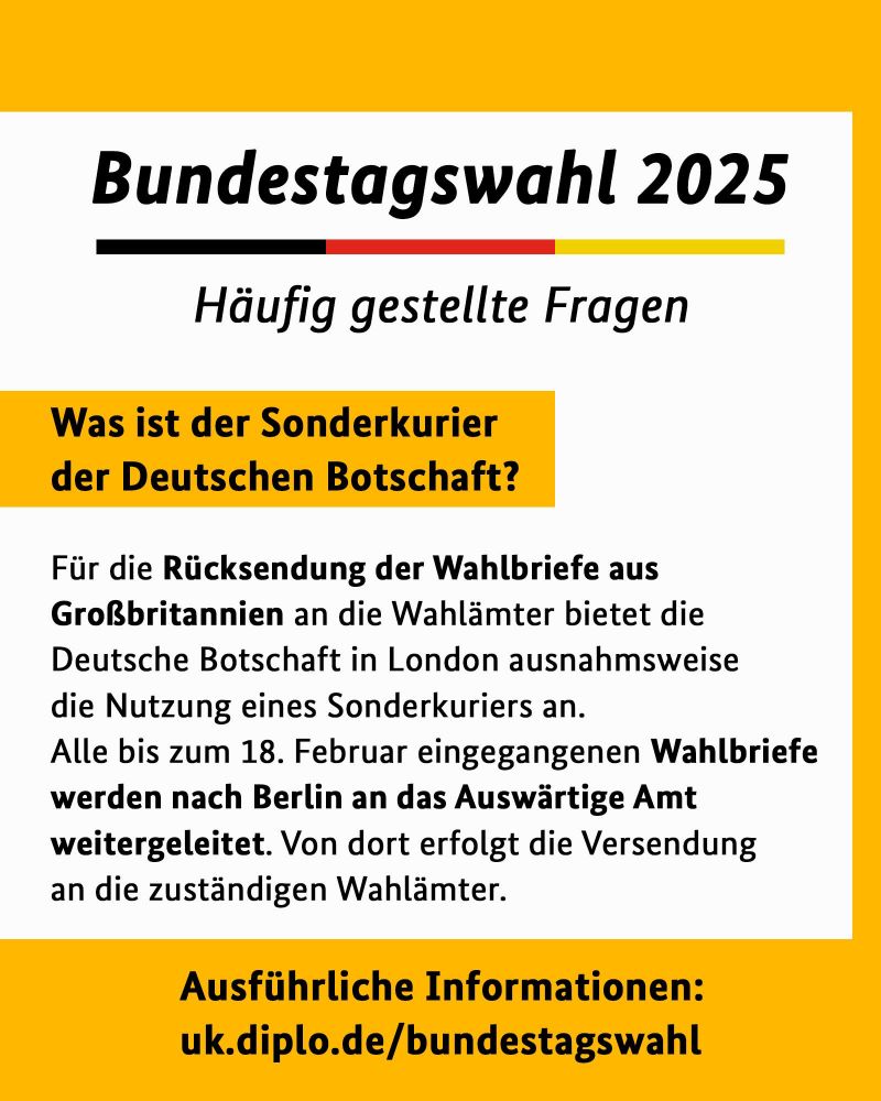 Was ist der Sonderkurier der Deutschen Botschaft?
Für die Rücksendung der Wahlbriefe aus Großbritannien an die Wahlämter bietet die Deutsche Botschaft in London ausnahmsweise die Nutzung eines Sonderkuriers an.
Alle bis zum 18. Februar eingegangenen Wahlbriefe werden nach Berlin an das Auswärtige Amt weitergeleitet. Von dort erfolgt die Versendung
an die zuständigen Wahlämter.