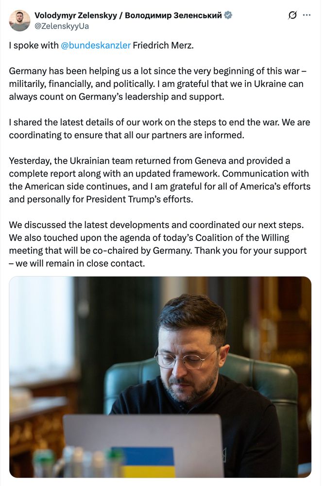 Post from President Zelensky: I spoke with @bundeskanzler Friedrich Merz.

Germany has been helping us a lot since the very beginning of this war – militarily, financially, and politically. I am grateful that we in Ukraine can always count on Germany’s leadership and support.

I shared the latest details of our work on the steps to end the war. We are coordinating to ensure that all our partners are informed.

Yesterday, the Ukrainian team returned from Geneva and provided a complete report along with an updated framework. Communication with the American side continues, and I am grateful for all of America’s efforts and personally for President Trump’s efforts.

We discussed the latest developments and coordinated our next steps. We also touched upon the agenda of today’s Coalition of the Willing meeting that will be co-chaired by Germany. Thank you for your support – we will remain in close contact.