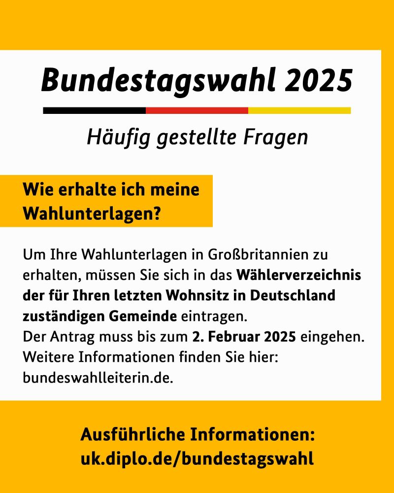 Wie erhalte ich meine Wahlunterlagen?
Um Ihre Wahlunterlagen in Großbritannien zu erhalten, müssen Sie sich in das Wählerverzeichnis der für Ihren letzten Wohnsitz in Deutschland
zuständigen Gemeinde eintragen.
Der Antrag muss bis zum 2. Februar 2025 eingehen.
Weitere Informationen finden Sie hier: bundeswahlleiterin.de.