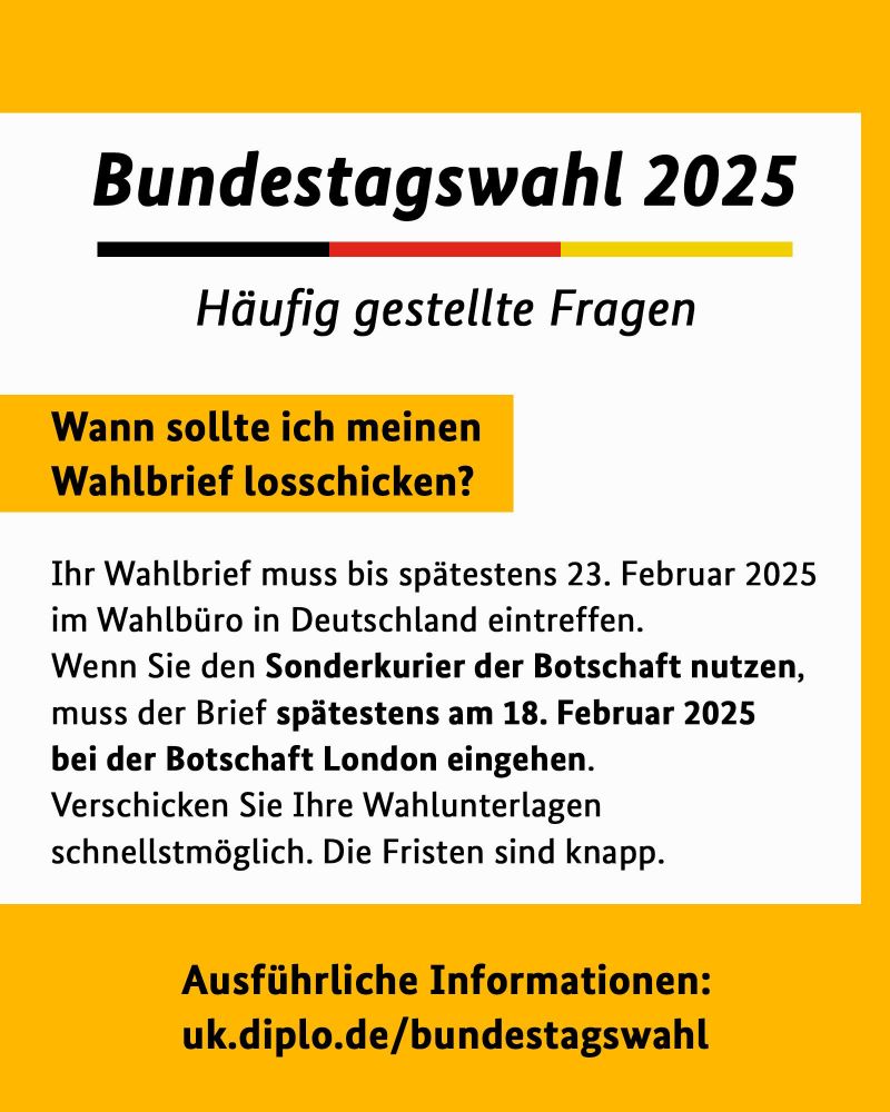 Wann sollte ich meinen Wahlbrief losschicken?
Ihr Wahlbrief muss bis spätestens 23. Februar 2025 im Wahlbüro in Deutschland eintreffen.
Wenn Sie den Sonderkurier der Botschaft nutzen, muss der Brief spätestens am 18. Februar 2025 bei der Botschaft London eingehen.
Verschicken Sie Ihre Wahlunterlagen schnellstmöglich. Die Fristen sind knapp.