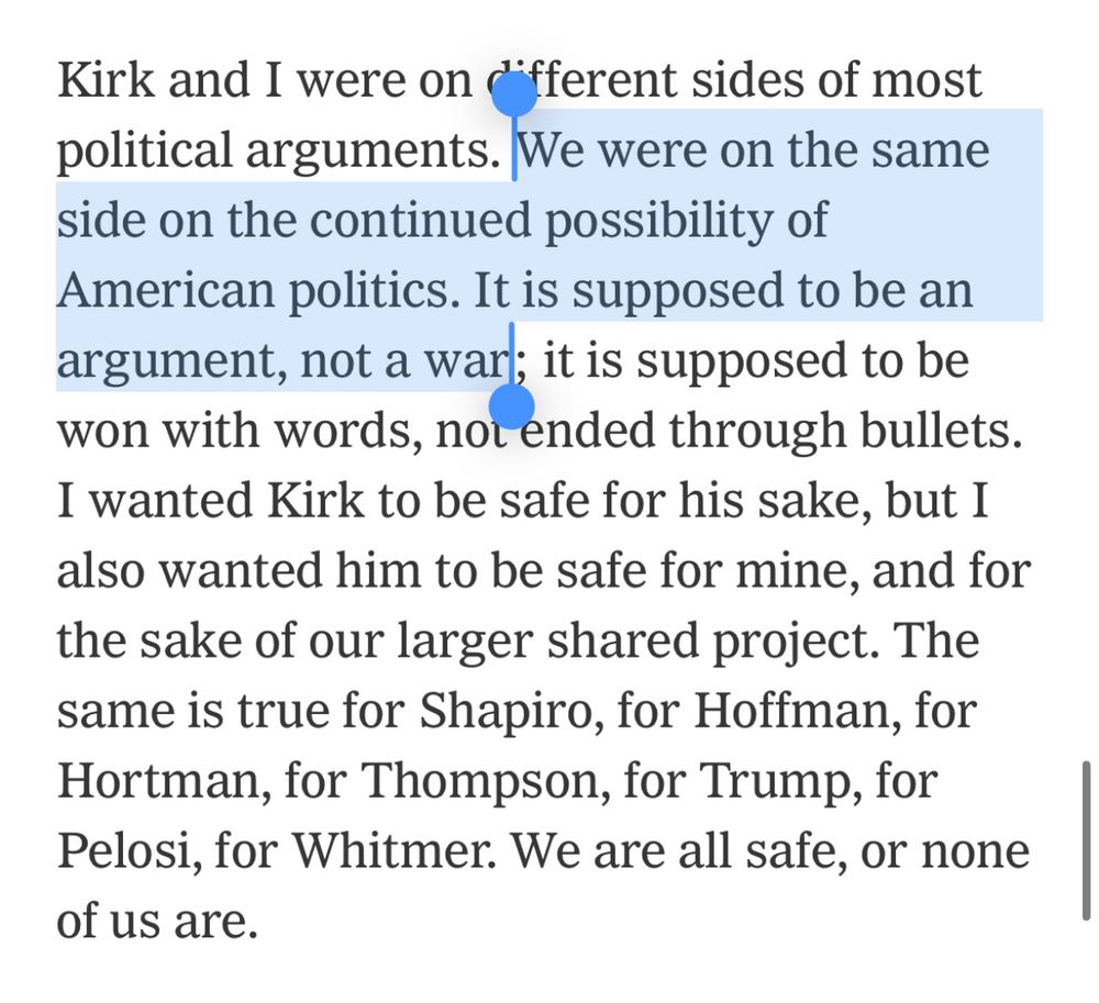 Text from Ezra Klein New York Times opinion piece: Kirk and I were on different sides of most political arguments. We were on the same side on the continued possibility of American politics. It is supposed to be an argument, not a war; it is supposed to be won with words, not ended through bullets. I wanted Kirk to be safe for his sake, but I also wanted him to be safe for mine, and for the sake of our larger shared project. The same is true for Shapiro, for Hoffman, for Hortman, for Thompson, for Trump, for Pelosi, for Whitmer. We are all safe, or none of us are.
