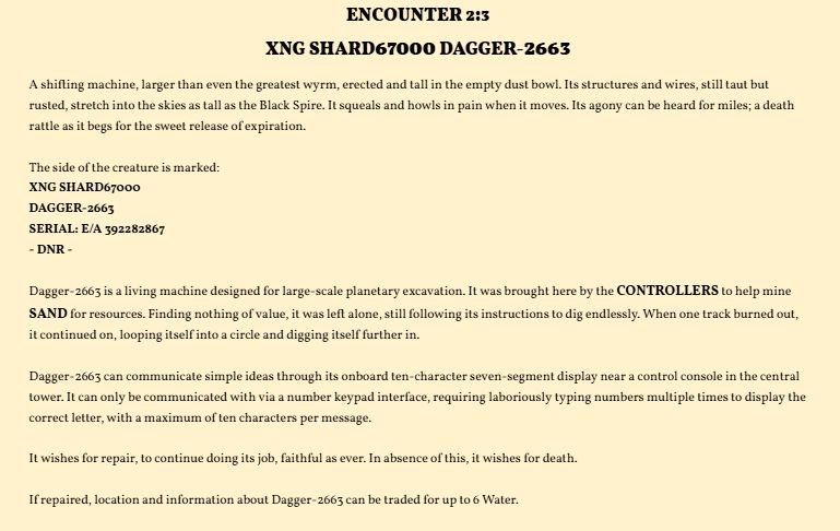 ENCOUNTER 2:3
XNG SHARD67000 DAGGER-2663
A shifting machine, larger than even the greatest wyrm, erected and tall in the empty dust bowl. Its structures and wires, still taut but rusted, stretch into the skies as tall as the Black Spire. It squeals and howls in pain when it moves. Its agony can be heard for miles; a death rattle as it begs for the sweet release of expiration.

The side of the creature is marked: 
XNG SHARD67000
DAGGER-2663
SERIAL: E/A 392282867
- DNR -

Dagger-2663 is a living machine designed for large-scale planetary excavation. It was brought here by the CONTROLLERS to help mine SAND for resources. Finding nothing of value, it was left alone, still following its instructions to dig endlessly. When one track burned out, it continued on, looping itself into a circle and digging itself further in. 

Dagger-2663 can communicate simple ideas through its onboard ten-character seven-segment display near a control console in the central tower. It can only be communicated with via a number keypad interface, requiring laboriously typing numbers multiple times to display the correct letter, with a maximum of ten characters per message. 

It wishes for repair, to continue doing its job, faithful as ever. In absence of this, it wishes for death. 

If repaired, location and information about Dagger-2663 can be traded for up to 6 Water. 