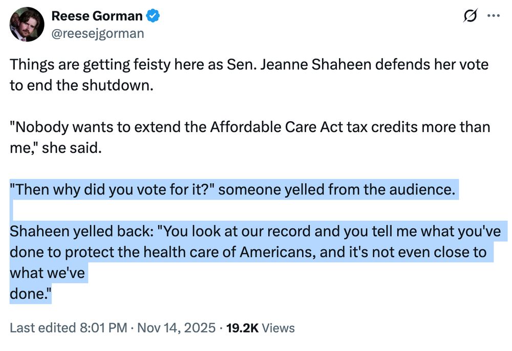 NOTUS reporter tweet: "Things are getting feisty here as Sen. Jeanne Shaheen defends her vote to end the shutdown.

"Nobody wants to extend the Affordable Care Act tax credits more than me," she said.

"Then why did you vote for it?" someone yelled from the audience.

Shaheen yelled back: "You look at our record and you tell me what you've done to protect the health care of Americans, and it's not even close to what we've
done."
