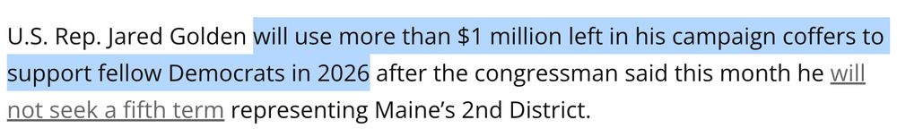 Bangor Daily News: "U.S. Rep. Jared Golden will use more than $1 million left in his campaign coffers to support fellow Democrats in 2026 after the congressman said this month he will not seek a fifth term representing Maine’s 2nd District."