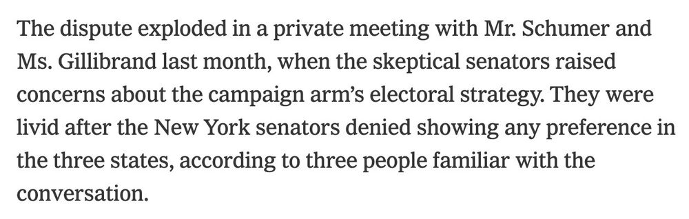 NY Times article: "The dispute exploded in a private meeting with Mr. Schumer and Ms. Gillibrand last month, when the skeptical senators raised concerns about the campaign arm’s electoral strategy. They were livid after the New York senators denied showing any preference in the three states, according to three people familiar with the conversation."
