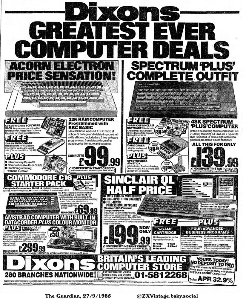 This advertisement features several computer deals, including Amstrad, Sinclair QL, Spectrum, and Acorn Electron systems. They come with various software packages, datacorders, monitors, and joysticks. It promotes instant credit options for the computers, advertising prices and monthly payment plans.

Dixons GREATEST EVER COMPUTER DEALS

ACORN ELECTRON
PRICE SENSATION!
£34.95' 5 GAME SOFTWARE
PACK Programmes specially written
for the Electron. Please note-software
titles may vary from branch to branch.
£19.99' DATACORDER
Ideal peripheral for the Electron.
Essential for loading and storing
data. (Dixons Usual Price £19.99)
PLUS
Introductory Cassette
Comprehensive User Guide
Start Programming
with the Electron
32K RAM COMPUTER
Programmed with
BBC BASIC
Ideal for those who use a BBC micro at
school or college and wish to improve their
skills at home. Included are 5 free software
programmes, free datacorder, mains
adapter, plus literature and cassette.
COMPLETE
£99.99
NO DEPOSIT INSTANT CREDIT:
£5 Monthly with Dixons Chargecard. Typical APR 32.9%
COMMODORE C16 PLUS
STARTER PACK
Complete Commodore Outfit 16k RAM computer with
full-size, full-stroke keyboard. 4 cursor control keys. 7 function keys. HELP
Commodore
C3N
Cassette
Data
Recorder
key. 121 colours, reverse and flashing
characters. Built-in basic 3.5. Full
graphics plotting and program editing.
Astounding features and value-for-money
-plus Datacorder, introduction to
programming and four game cassette.
Dixons Usual Price
£79.99
NOW ONLY
£69.99
AMSTRAD COMPUTER WITH BUILT-IN
DATACORDER PLUS COLOUR MONITOR
PLUS FREE £108 of
SOFTWARE
64k RAM CPC 464 computer together with colour
Monitor PLUS 12 software titles-FREE (Dixons
Usual Price £108.40). Full-travel keyboard, built-in
Datacorder, uses ultra-fast Extended BASIC. High-
resolution graphics and 80-column text display.
Dixons Usual
Price £349.99
£299.99
SAVE
£50
NO DEPOSIT INSTANT CREDIT. ONLY £13 MONTHLY WITH CHARGECARD. TYPICAL APR 32.9%
SPECTRUM 'PLUS'...