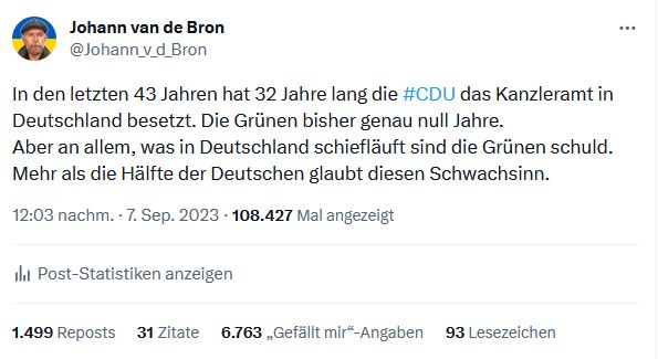 In den letzten 43 Jahren hat 32 Jahre lang die #CDU das Kanzleramt in Deutschland besetzt. Die Grünen bisher genau null Jahre.
Aber an allem, was in Deutschland schiefläuft sind die Grünen schuld. Mehr als die Hälfte der Deutschen glaubt diesen Schwachsinn.
12:03 nachm. · 7. Sep. 2023
·
108.427
 Mal angezeigt

1.499
 Reposts
31
 Zitate
6.766
 „Gefällt mir“-Angaben
93
 Lesezeichen