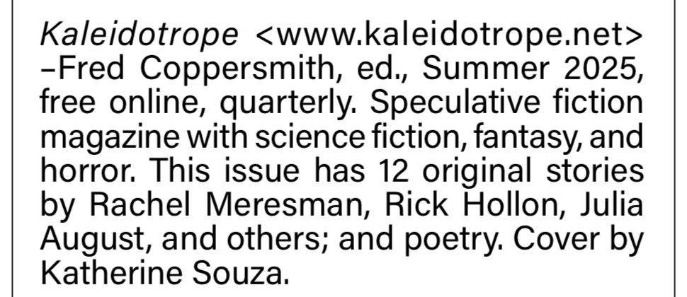 From the August issue of Locus:

Kaleidotrope <www.kaleidotrope.net> -Fred Coppersmith, ed., Summer 2025, free online, quarterly. Speculative fiction magazine with science fiction, fantasy, and horror. This issue has 12 original stories by Rachel Meresman, Rick Hollon, Julia August, and others; and poetry. Cover by Katherine Souza.