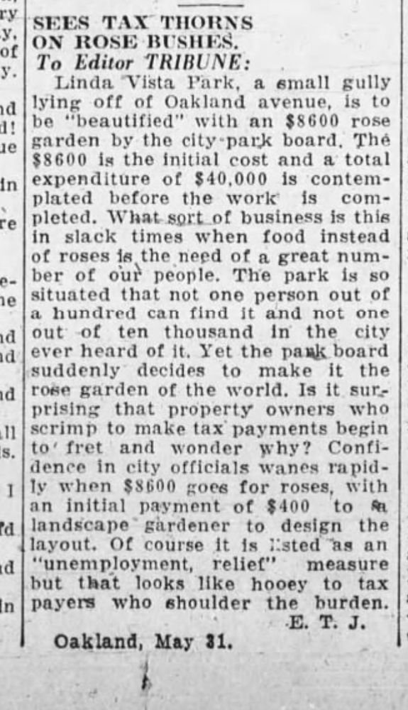 Letter to the editor from "E. T. J.", Oakland Tribune, 31 May 1932: "Linda Vista Park, a small gully lying off of Oakland avenue, is to be "beautified" with an $8600 rose garden by the city park board. The $8600 is an initial cost and a total expenditure of $40,000 is contemplated before the work is completed. What sort of business is this in slack times when food instead of roses is the need of a great number of our people. The park is so situated that not one person out a hundred can find it and not one out of ten thousands in the city ever heard of it. Yet the park board suddmely decides to make it the rose garden of the world. Is it surprising that property owners who scrimp to make tax payments begin to fret and wonder why? Confidence in city official wanes rapidly when $8600 goes for roses, with an initial payment of $400 to a landscape gardener to design the layout. Of course it is listed as an "unemployment relief" measure but that looks like hooey to tax payers who shoulder the burden."