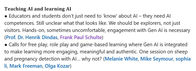 𝐓𝐞𝐚𝐜𝐡𝐢𝐧𝐠 𝐀𝐈 𝐚𝐧𝐝 𝐥𝐞𝐚𝐫𝐧𝐢𝐧𝐠 𝐀𝐈
● Educators and students don’t just need to ‘know’ about AI – they need AI competences. Still unclear what that looks like. We should be explorers, not just visitors. Hands-on, sometimes uncomfortable, engagement with Gen AI is necessary (Prof. Dr. Henrik Dindas, Frank Paul Schulte)
● Calls for free play, role play and game-based learning where Gen AI is integrated to make learning more engaging, meaningful and authentic. One session on sheep and pregnancy detection with AI… why not? (Melanie White, Mike Seymour, sophia li, Mark Freeman, Olga Kozar)
